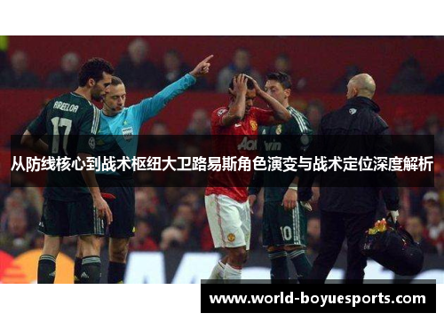 从防线核心到战术枢纽大卫路易斯角色演变与战术定位深度解析 从防线核心到战术枢纽大卫路易斯角色演变与战术定位深度解析