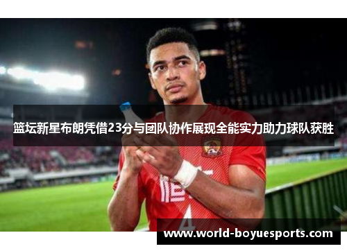 篮坛新星布朗凭借23分与团队协作展现全能实力助力球队获胜 篮坛新星布朗凭借23分与团队协作展现全能实力助力球队获胜