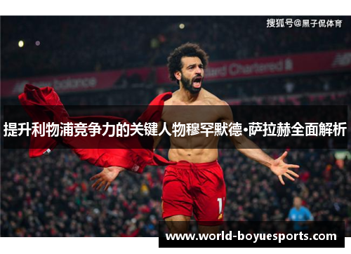 提升利物浦竞争力的关键人物穆罕默德·萨拉赫全面解析