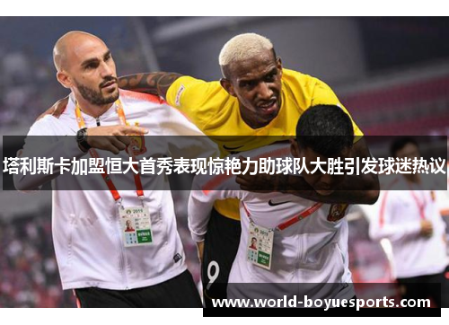 塔利斯卡加盟恒大首秀表现惊艳力助球队大胜引发球迷热议