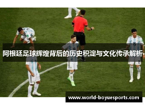 阿根廷足球辉煌背后的历史积淀与文化传承解析